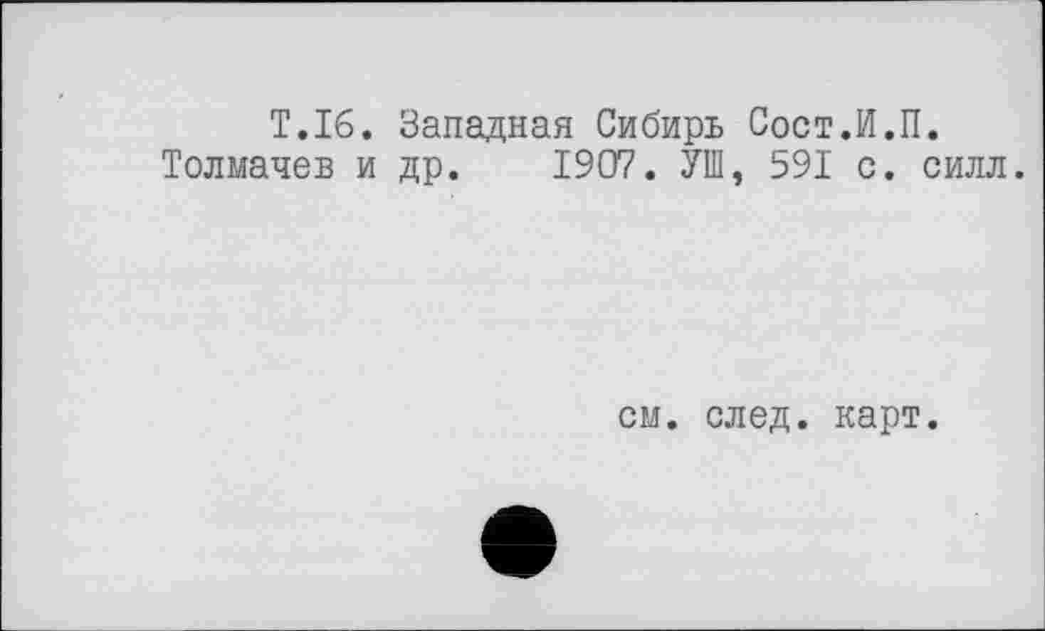 ﻿T.16. Западная Сибирь Сост.И.П.
Толмачев и др. 1907. УШ, 591 с. силл.
см. след. карт.